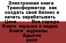 Электронная книга «Трансформатор» как создать свой бизнес и начать зарабатывать › Цена ­ 100 - Все города Книги, музыка и видео » Книги, журналы   . Адыгея респ.